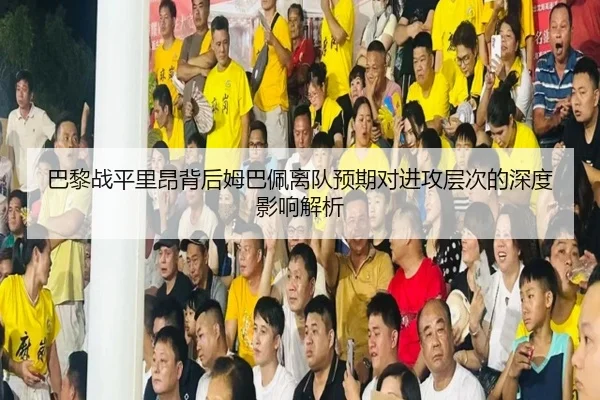 巴黎战平里昂背后姆巴佩离队预期对进攻层次的深度影响解析