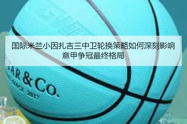 国际米兰小因扎吉三中卫轮换策略如何深刻影响意甲争冠最终格局
